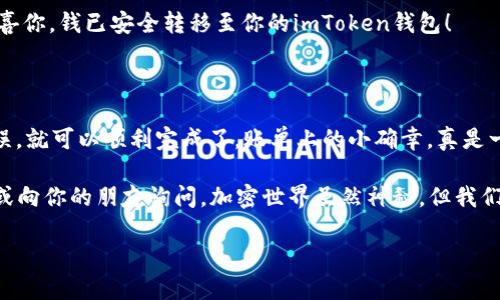 要将BNB转入imToken钱包，你可以按照以下步骤进行操作。下面将详细介绍。 

步骤一：准备工作

在开始之前，确保你有以下几件事情：
ul
    li你已经下载并安装了imToken钱包应用，并成功创建了一个钱包账户。/li
    li你已经在交易所（如币安）购买了BNB，并且知道如何进行提币操作。/li
    li你需要你的imToken钱包中的BNB地址。/li
/ul

步骤二：获取imToken钱包的BNB地址

打开你的imToken应用，找到“资产”页面，在其中找到“BNB”的选项。点击进入BNB页面后，你会看到一个“接收”或“收款”按钮。

点击这个按钮后，你会看到你的BNB地址。复制这个地址，不要使用错误的地址哦！谁还没点小烦恼呢？

步骤三：在交易所提币

接下来，打开你所使用的交易所账户（这里以币安为例），登录后找到“钱包”或“资产”页面，选择BNB并点击“提币”或“取款”。

在提币页面，粘贴之前复制的imToken钱包地址。确保这个地址没有任何错误，因为一旦发送币种后，通常无法找回！

步骤四：确认转账信息

输入你想要转出的BNB数量，并确认交易信息是否正确。某些交易所可能还会要求你进行短信验证或其他身份验证，以确保你的安全。

步骤五：等待确认

提交申请后，你只需耐心等待。在区块链上确认交易通常需要一些时间，具体取决于网络的拥堵情况。你可以在交易所的提币记录中查看交易状态。

步骤六：查看imToken钱包

在确认交易完成后，打开你imToken钱包的BNB页面，你应该会看到你刚刚转入的BNB。恭喜你，钱已安全转移至你的imToken钱包！

总结

将BNB转入imToken钱包其实并不是一件复杂的事情，只需多一步确认地址，确保信息无误，就可以顺利完成了。账单上的小确幸，真是一个不错的体验。不过，与数字货币交易相关的每一步都应该保持谨慎，确保你的资金安全。

如果你在操作过程中遇到任何问题，比如网络延迟、地址错误等，别忘了多看看帮助文档，或向你的朋友询问。加密世界虽然神秘，但我们也可以通过学习与交流，逐步熟悉其中的奥妙。

BNB, imToken钱包, 数字货币, 转账指南/guanjianci
